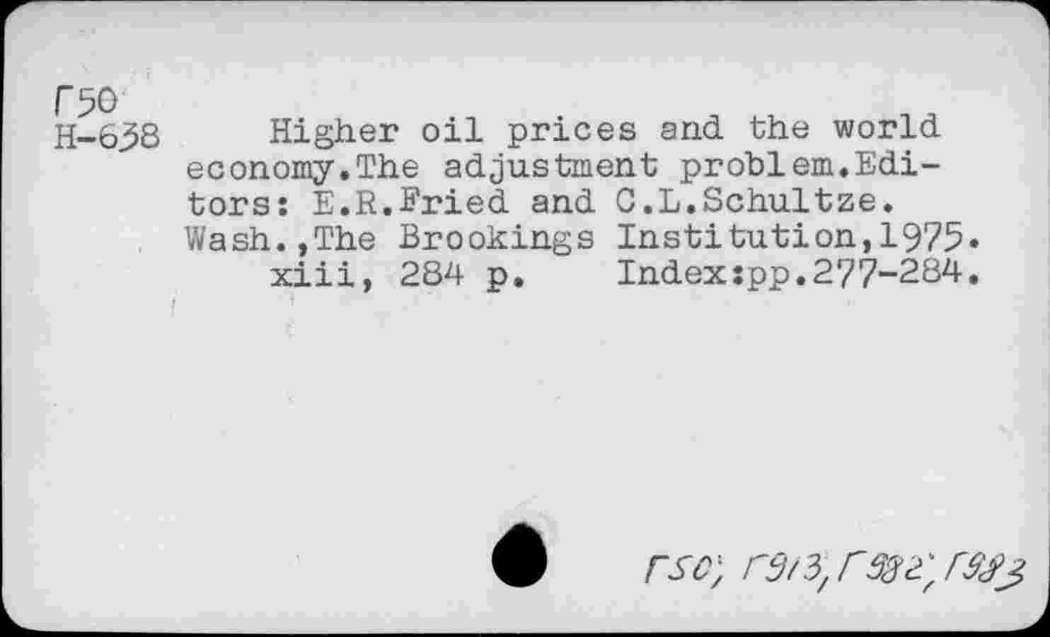 ﻿C50
H-63S
Higher oil prices and the world economy.The adjustment problem.Editors: E.R.Eried and C.L.Schultze. Wash.,The Brookings Institution,1975»
xiii, 284 p. Indexspp.277-284.